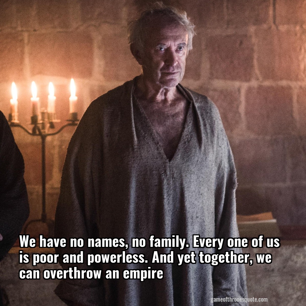 We have no names, no family. Every one of us is poor and powerless. And yet together, we can overthrow an empire