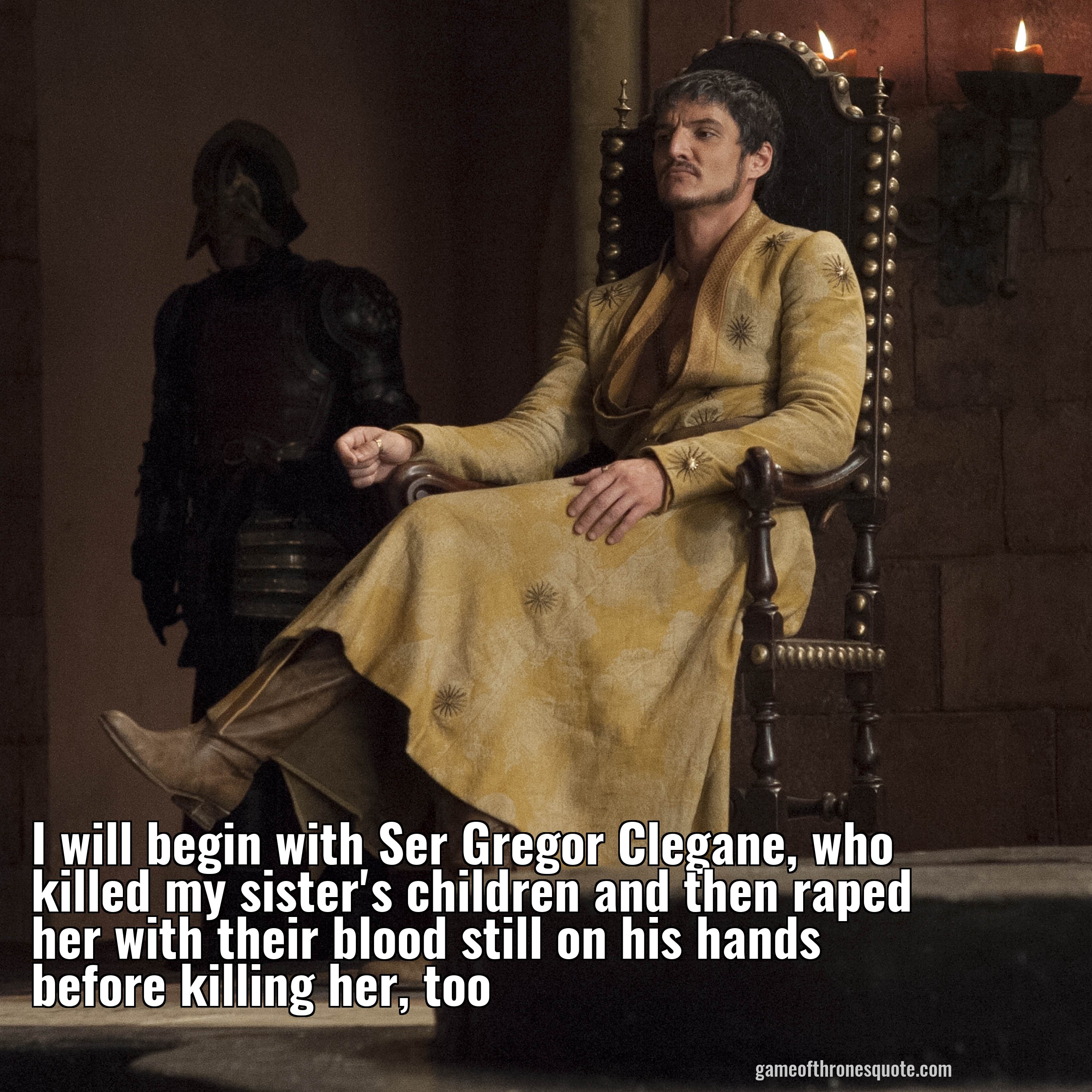 I will begin with Ser Gregor Clegane, who killed my sister's children and then killed her with their blood still on his hands before killing her, too