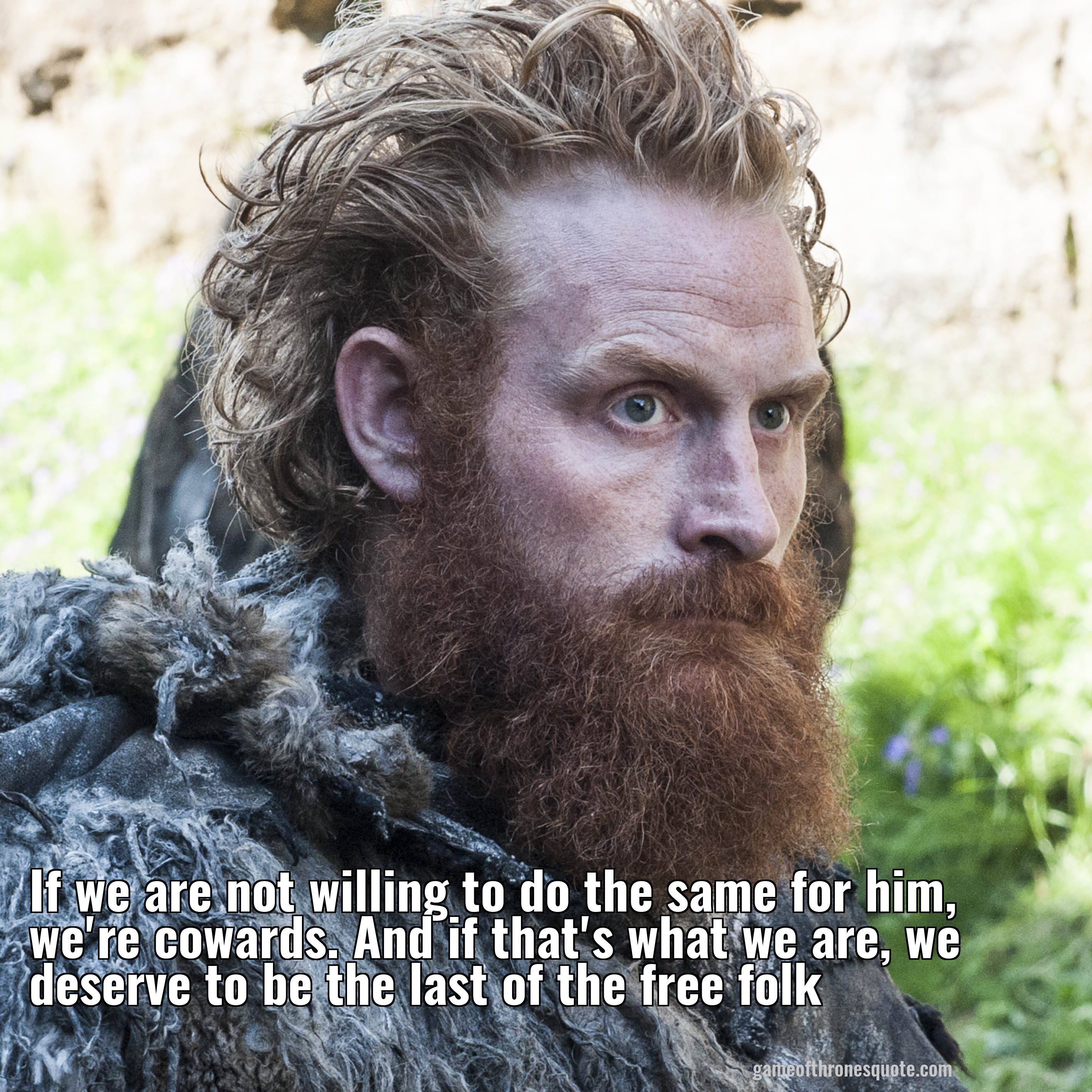 If we are not willing to do the same for him, we're cowards. And if that's what we are, we deserve to be the last of the free folk
