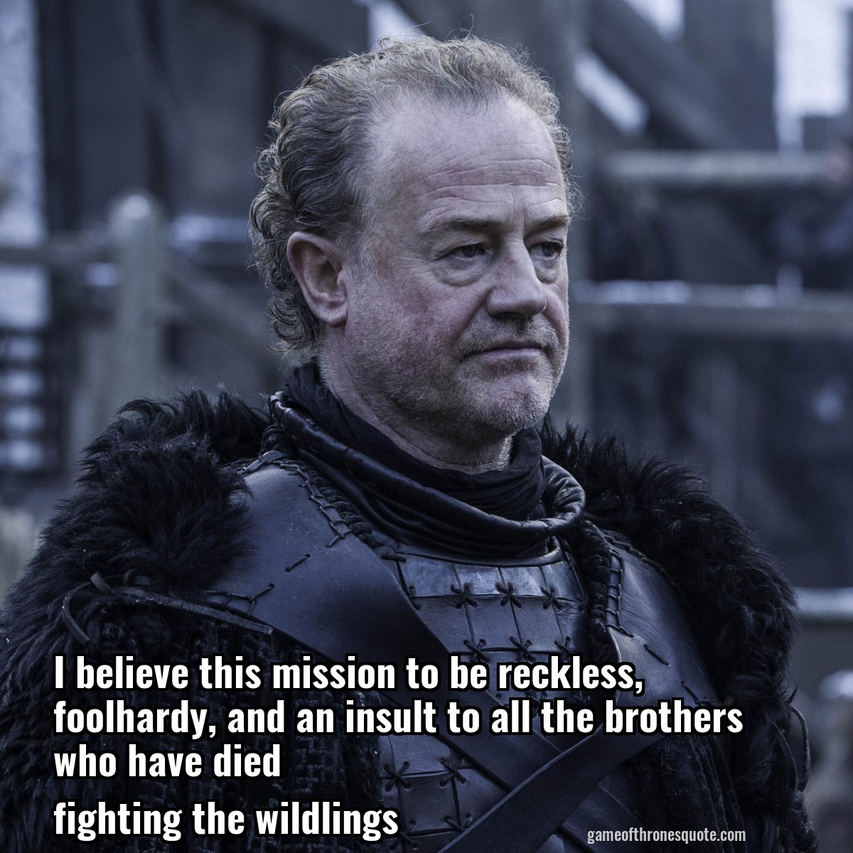 I believe this mission to be reckless, foolhardy, and an insult to all the brothers who have died
fighting the wildlings