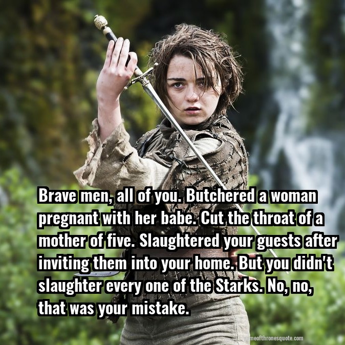 Brave men, all of you. Butchered a woman pregnant with her babe. Cut the throat of a mother of five. Slaughtered your guests after inviting them into your home. But you didn't slaughter every one of the Starks. No, no, that was your mistake.
