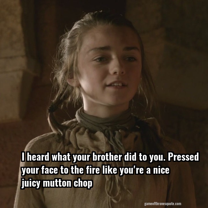 I heard what your brother did to you. Pressed your face to the fire like you're a nice juicy mutton chop