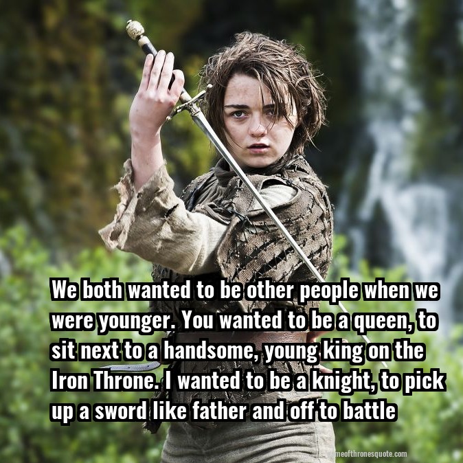 We both wanted to be other people when we were younger. You wanted to be a queen, to sit next to a handsome, young king on the Iron Throne. I wanted to be a knight, to pick up a sword like father and off to battle