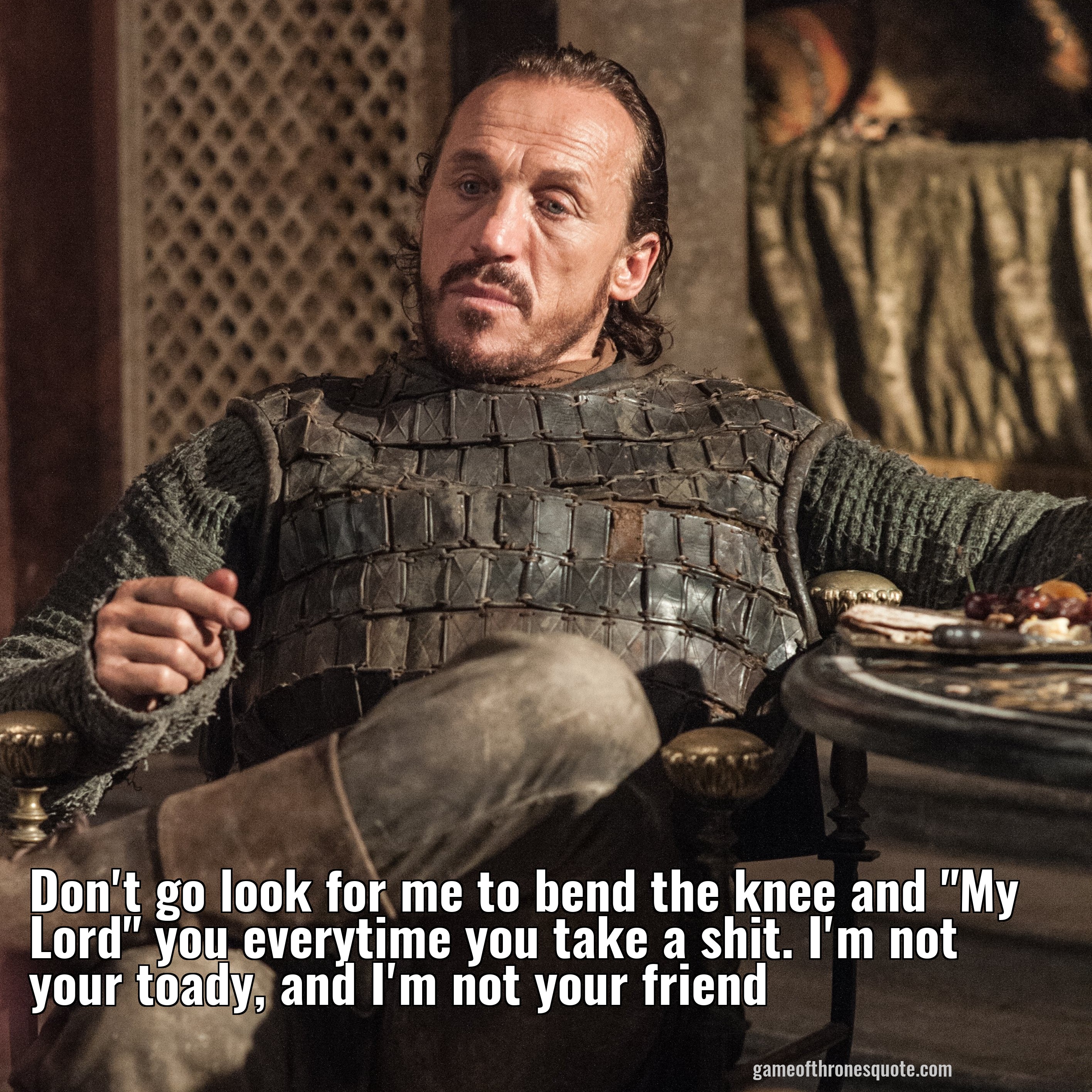 Don't go look for me to bend the knee and "My Lord" you everytime you take a shit. I'm not your toady, and I'm not your friend