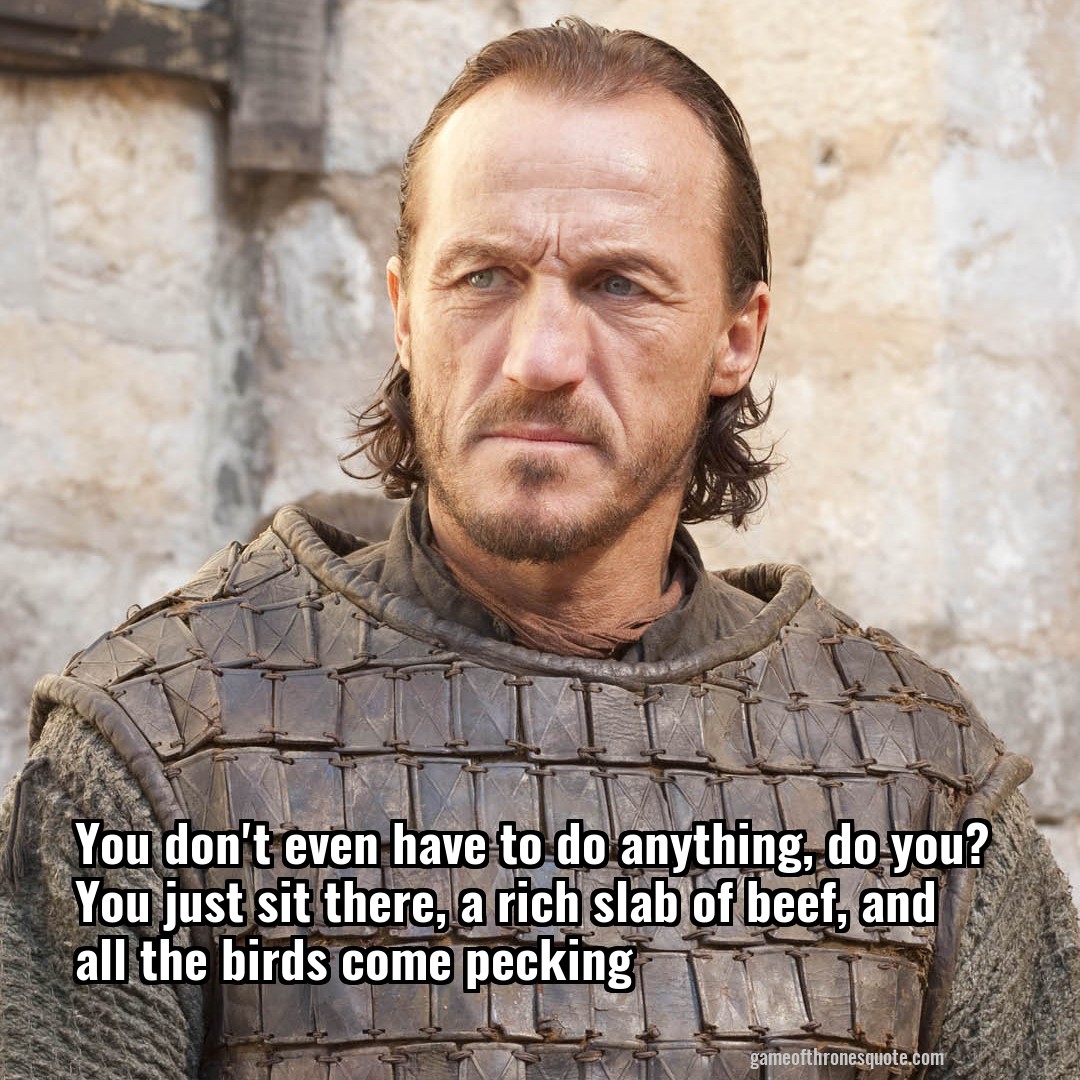 You don't even have to do anything, do you? You just sit there, a rich slab of beef, and all the birds come pecking