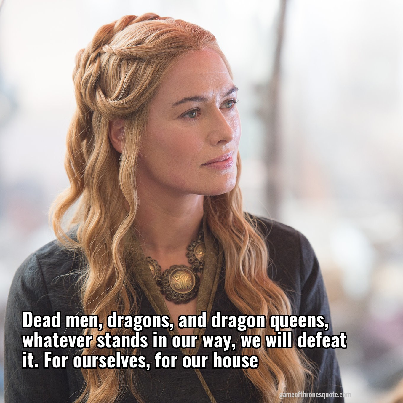 Dead men, dragons, and dragon queens, whatever stands in our way, we will defeat it. For ourselves, for our house