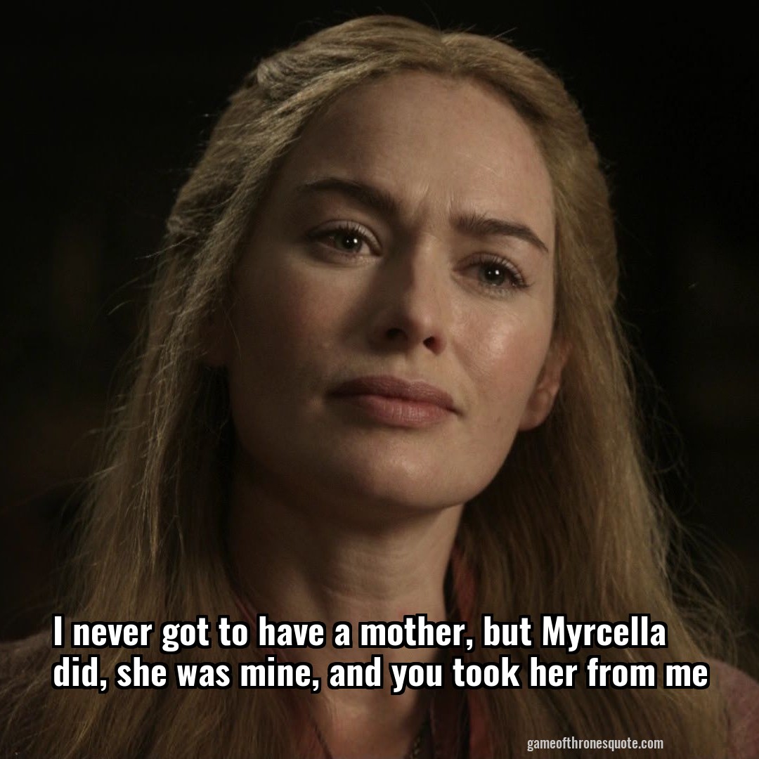 I never got to have a mother, but Myrcella did, she was mine, and you took her from me