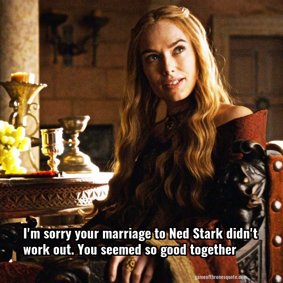 I'm sorry your marriage to Ned Stark didn't work out. You seemed so good together