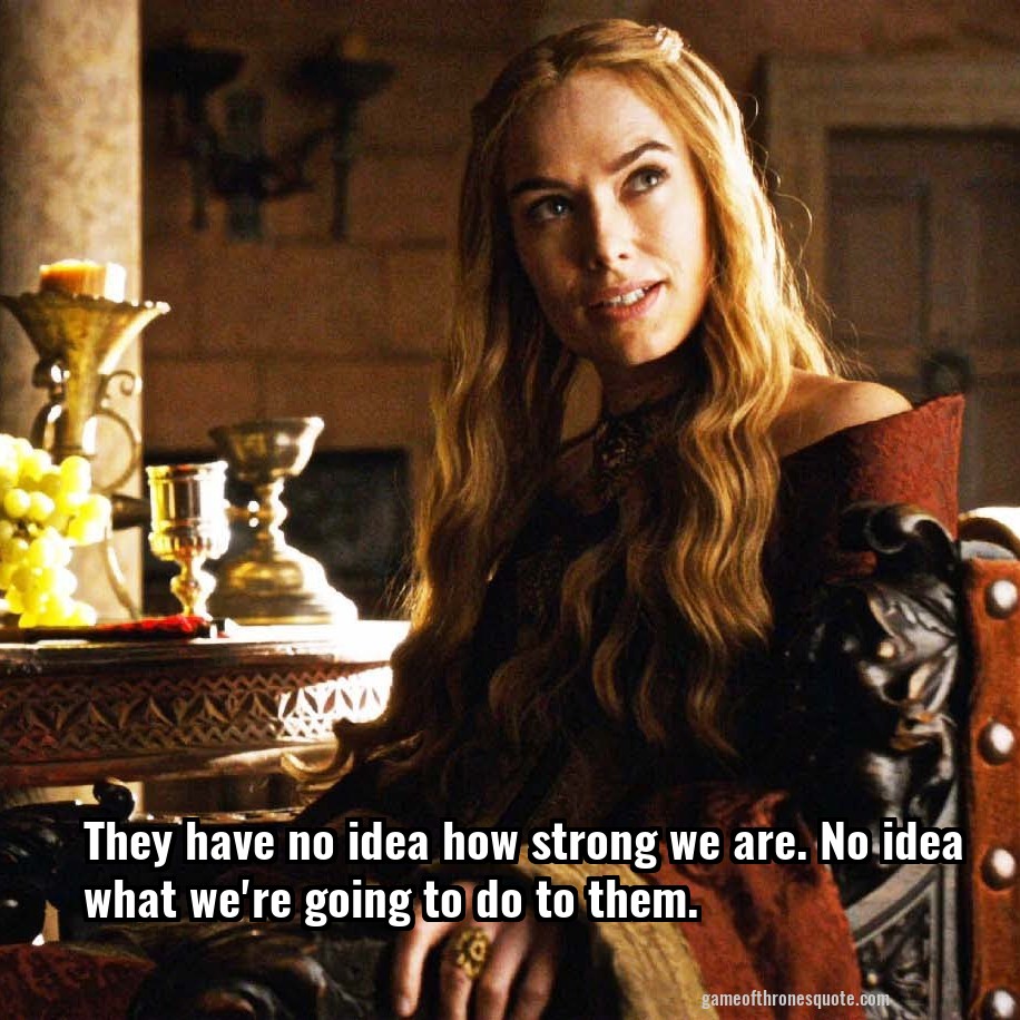 They have no idea how strong we are. No idea what we're going to do to them.