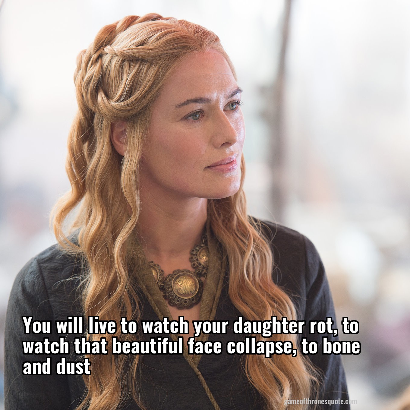 You will live to watch your daughter rot, to watch that beautiful face collapse, to bone and dust