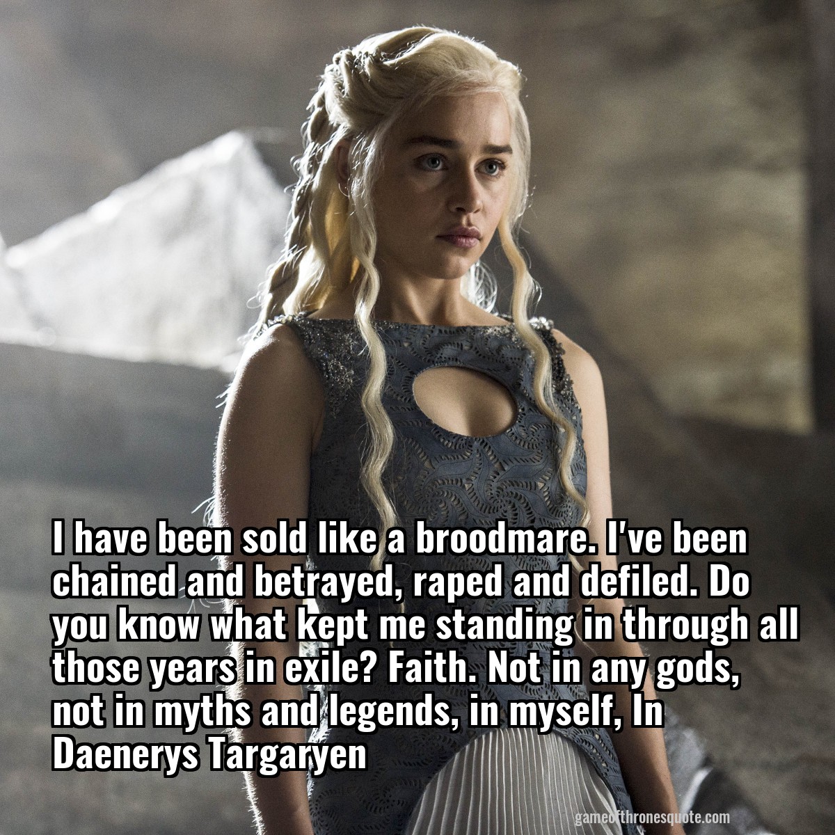 I have been sold like a broodmare. I've been chained and betrayed, raped and defiled. Do you know what kept me standing in through all those years in exile? Faith. Not in any gods, not in myths and legends, in myself, In Daenerys Targaryen