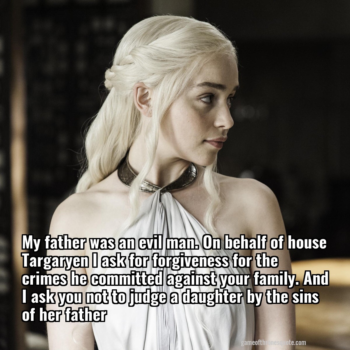 My father was an evil man. On behalf of house Targaryen I ask for forgiveness for the crimes he committed against your family. And I ask you not to judge a daughter by the sins of her father