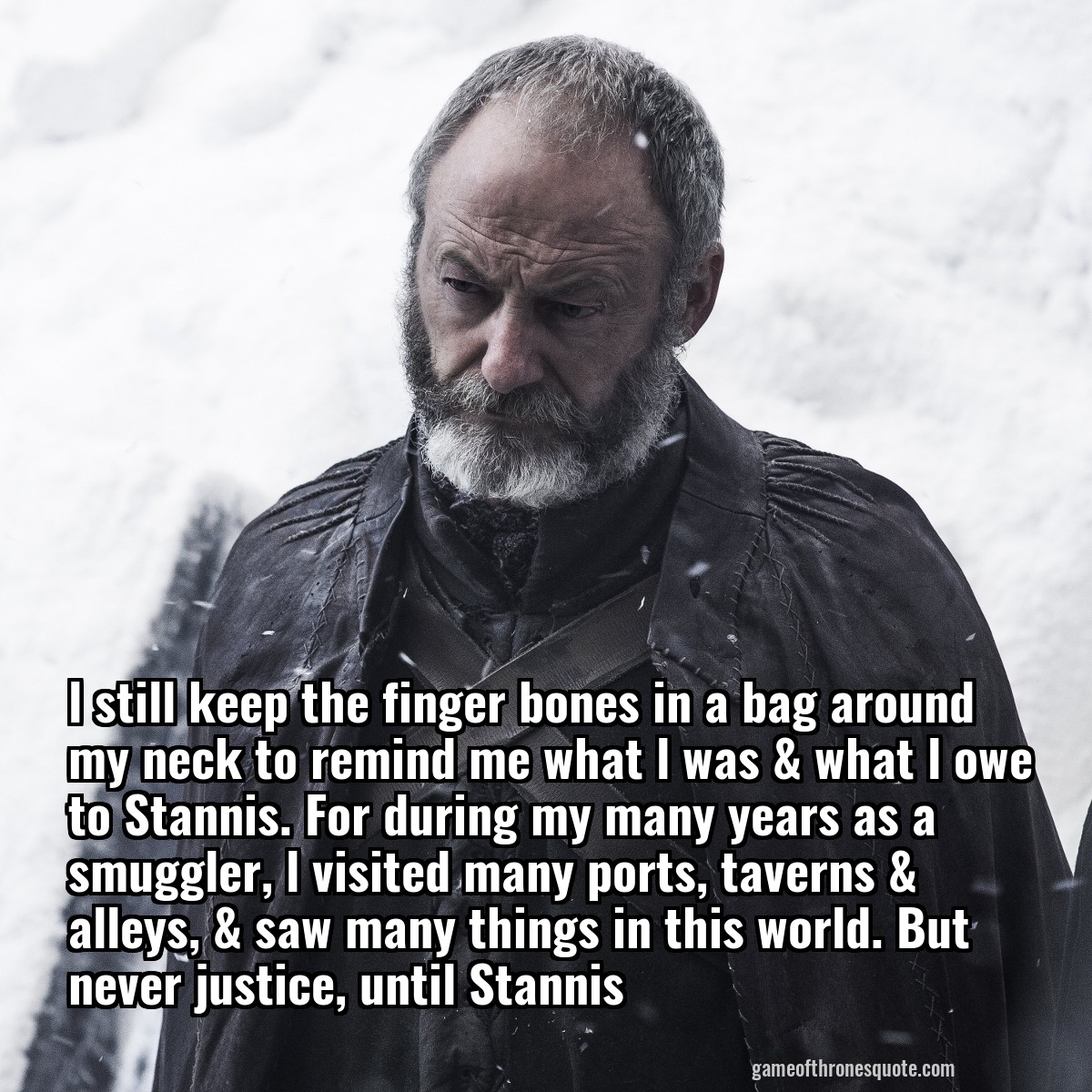 l still keep the finger bones in a bag around my neck to remind me what l was & what l owe to Stannis. For during my many years as a smuggler, l visited many ports, taverns &  alleys, & saw many things in this world. But never justice, until Stannis