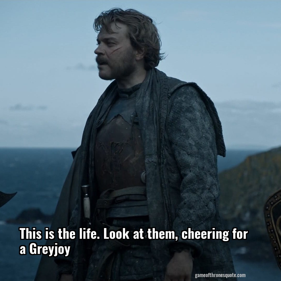 This is the life. Look at them, cheering for a Greyjoy