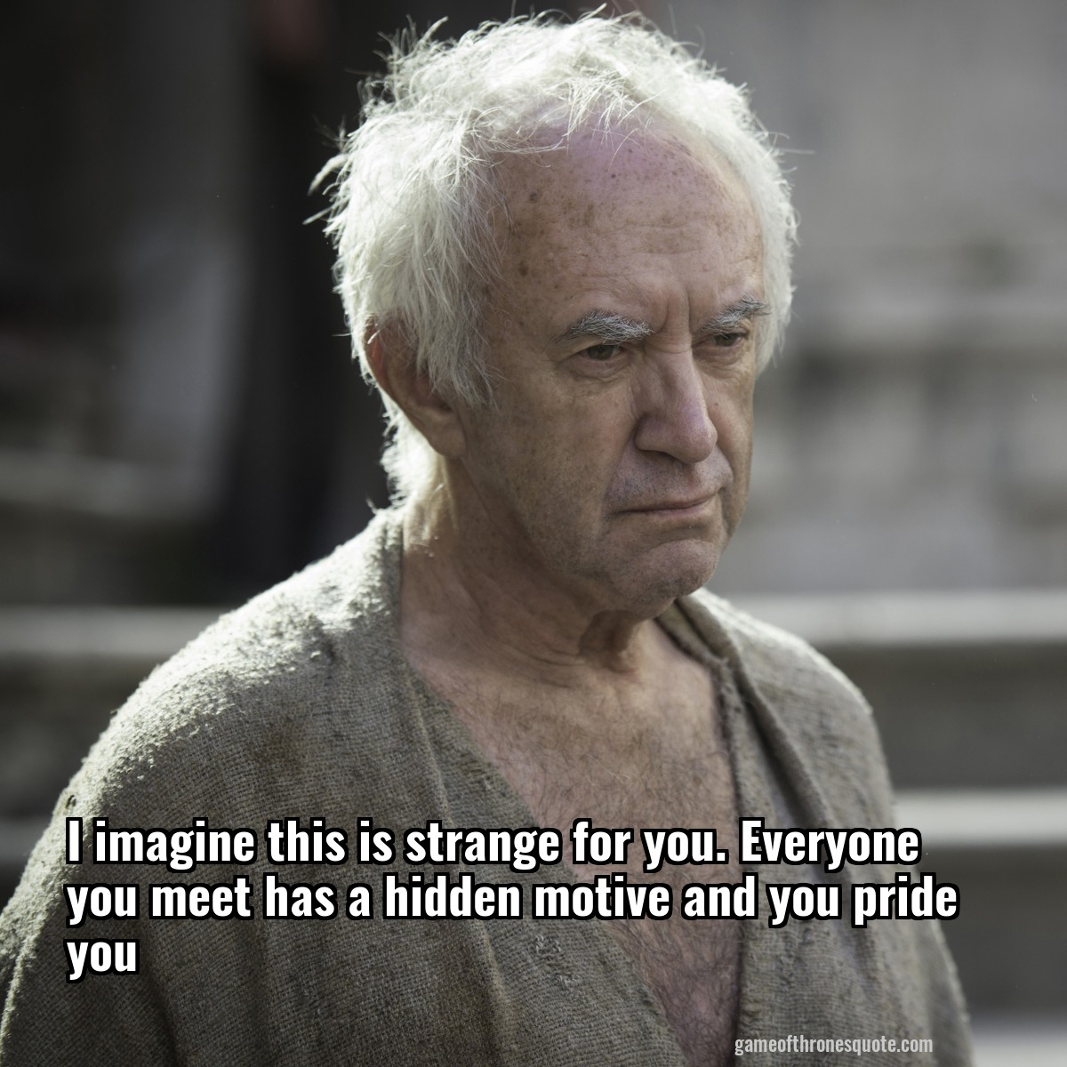 I imagine this is strange for you. Everyone you meet has a hidden motive and you pride you