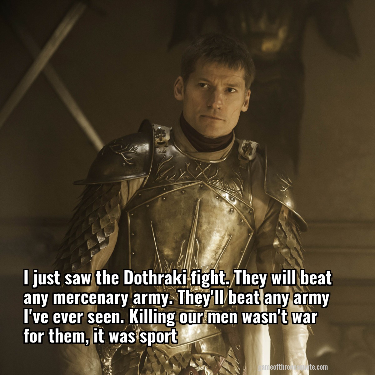 I just saw the Dothraki fight. They will beat any mercenary army. They'll beat any army I've ever seen. Killing our men wasn't war for them, it was sport