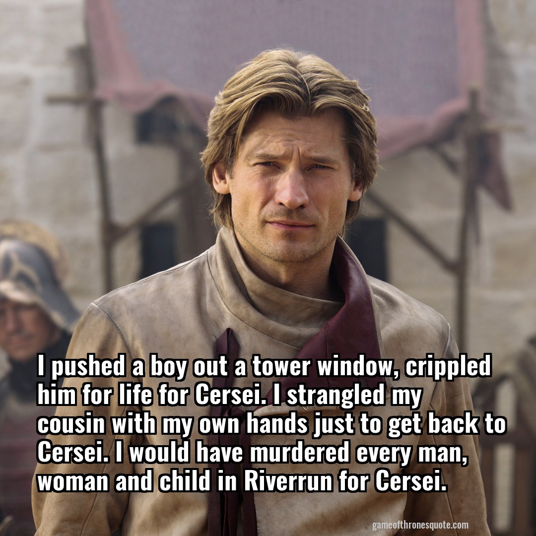 I pushed a boy out a tower window, crippled him for life for Cersei. I strangled my cousin with my own hands just to get back to Cersei. I would have murdered every man, woman and child in Riverrun for Cersei.