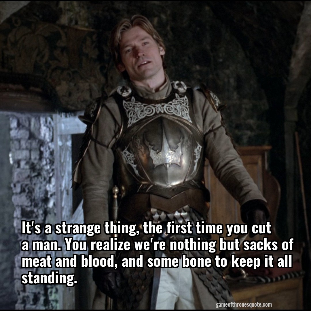 It's a strange thing, the first time you cut a man. You realize we're nothing but sacks of meat and blood, and some bone to keep it all standing.