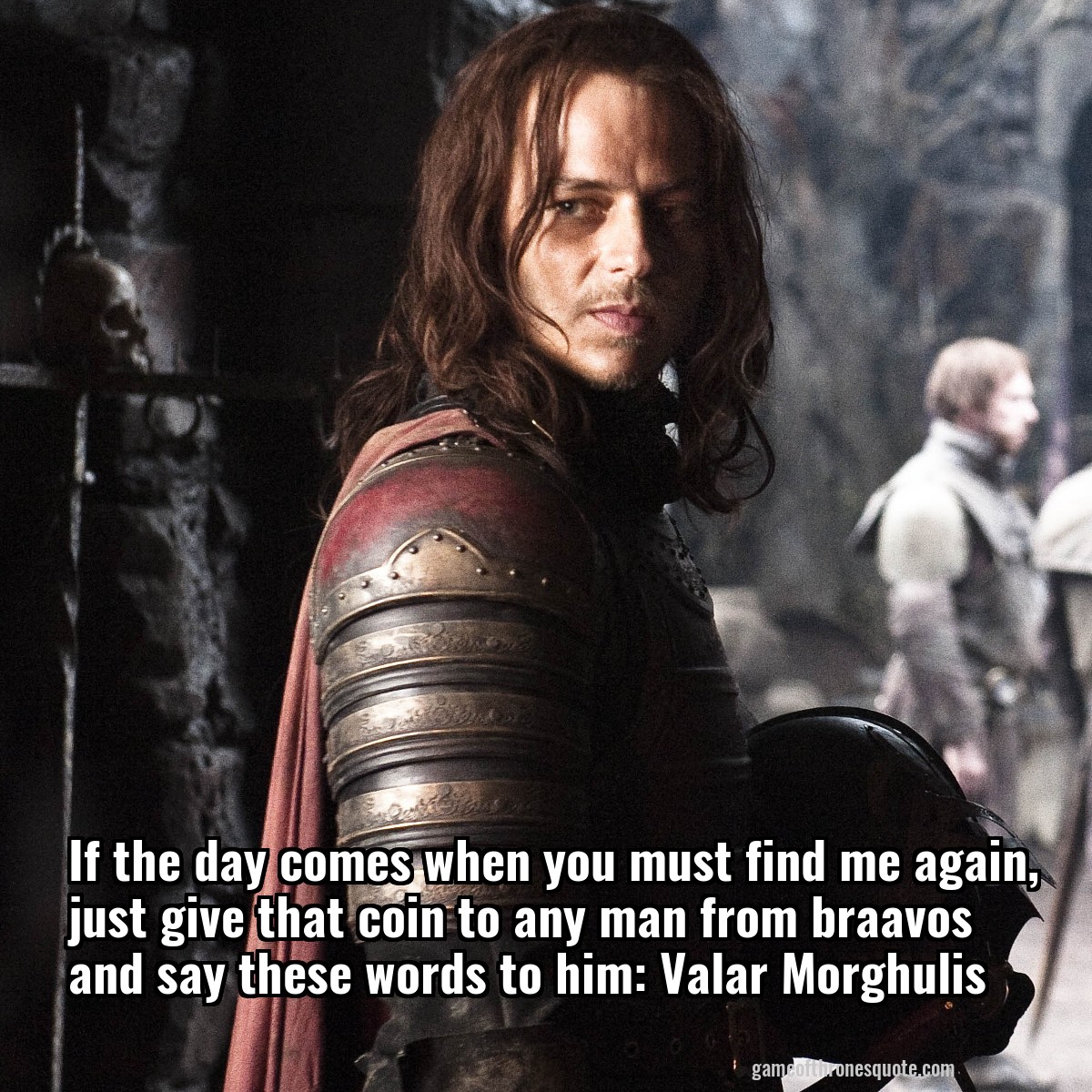 If the day comes when you must find me again, just give that coin to any man from braavos and say these words to him: Valar Morghulis