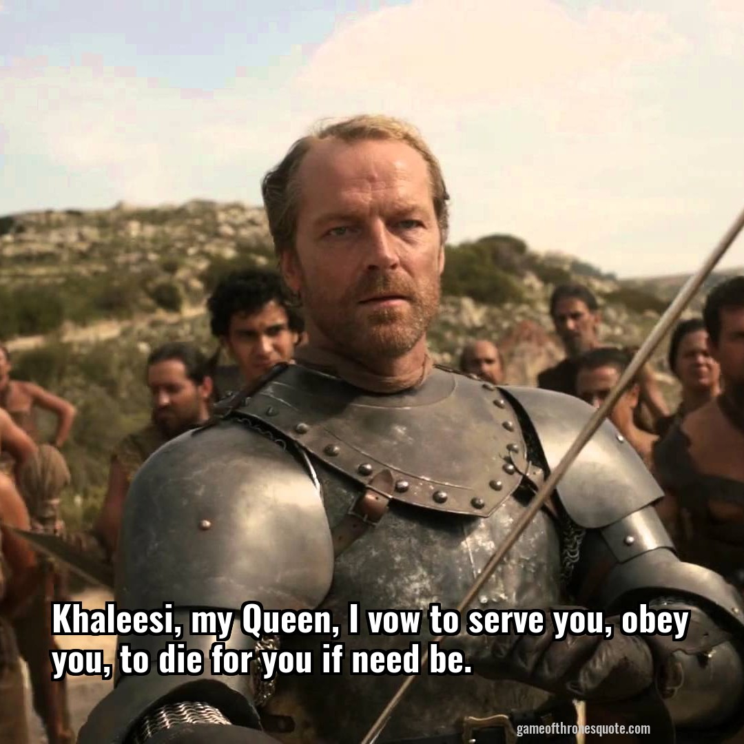Khaleesi, my Queen, I vow to serve you, obey you, to die for you if need be.
