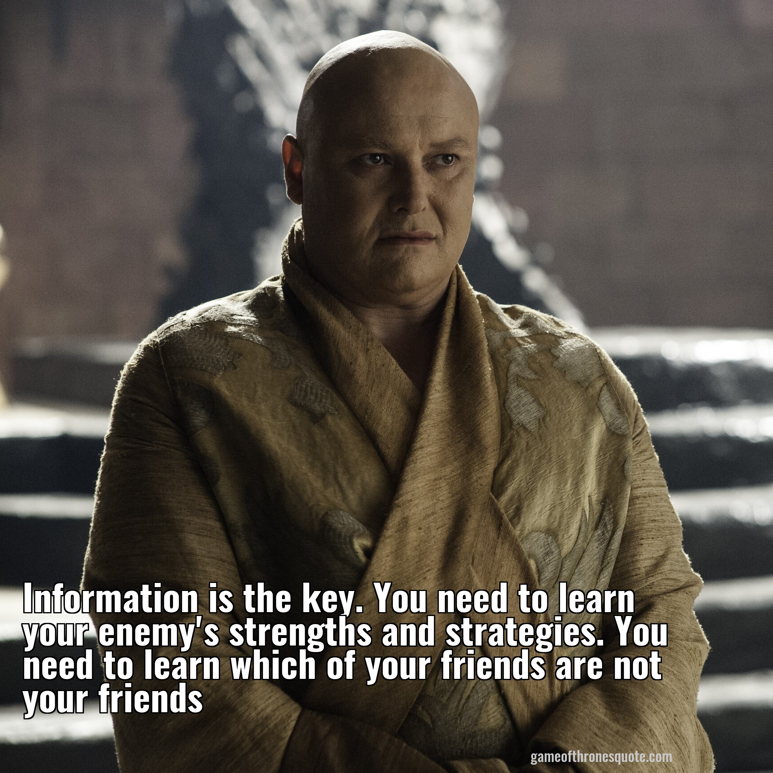 Information is the key. You need to learn your enemy's strengths and strategies. You need to learn which of your friends are not your friends