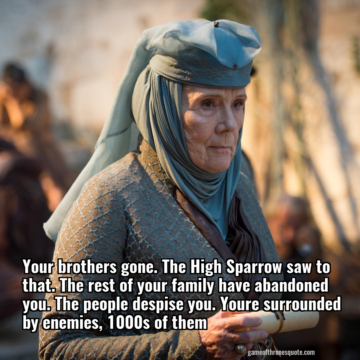 Your brothers gone. The High Sparrow saw to that. The rest of your family have abandoned you. The people despise you. Youre surrounded by enemies, 1000s of them