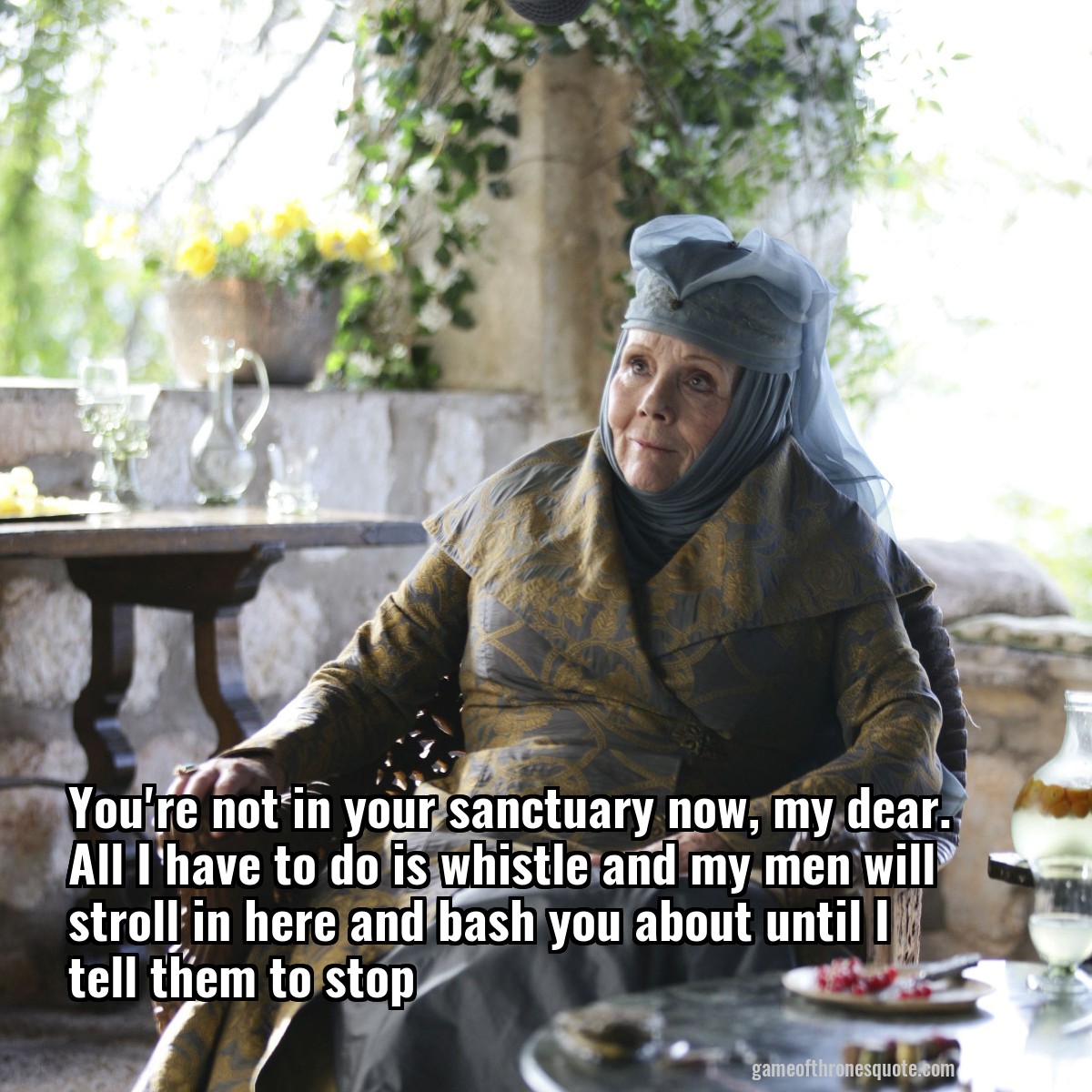 You're not in your sanctuary now, my dear. All I have to do is whistle and my men will stroll in here and bash you about until I tell them to stop