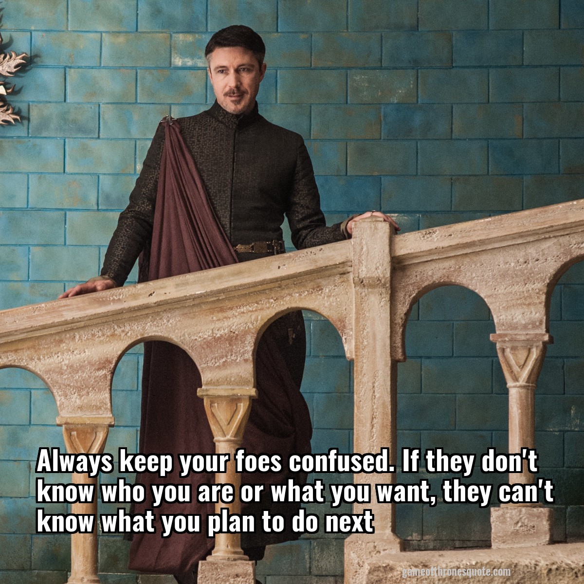 Always keep your foes confused. If they don't know who you are or what you want, they can't know what you plan to do next