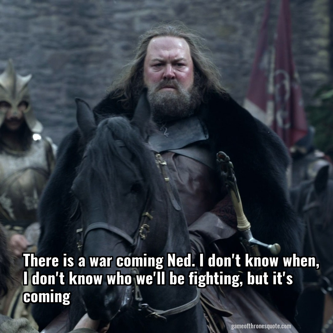 There is a war coming Ned. I don't know when, I don't know who we'll be fighting, but it's coming