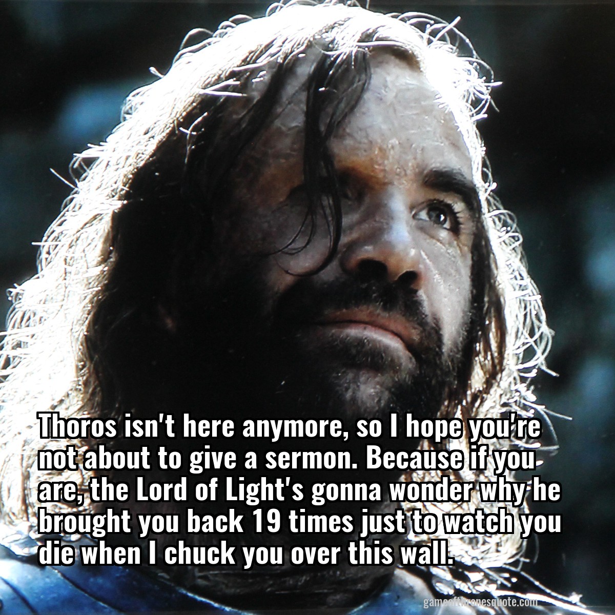 Thoros isn't here anymore, so I hope you're not about to give a sermon. Because if you are, the Lord of Light's gonna wonder why he brought you back 19 times just to watch you die when I chuck you over this wall.