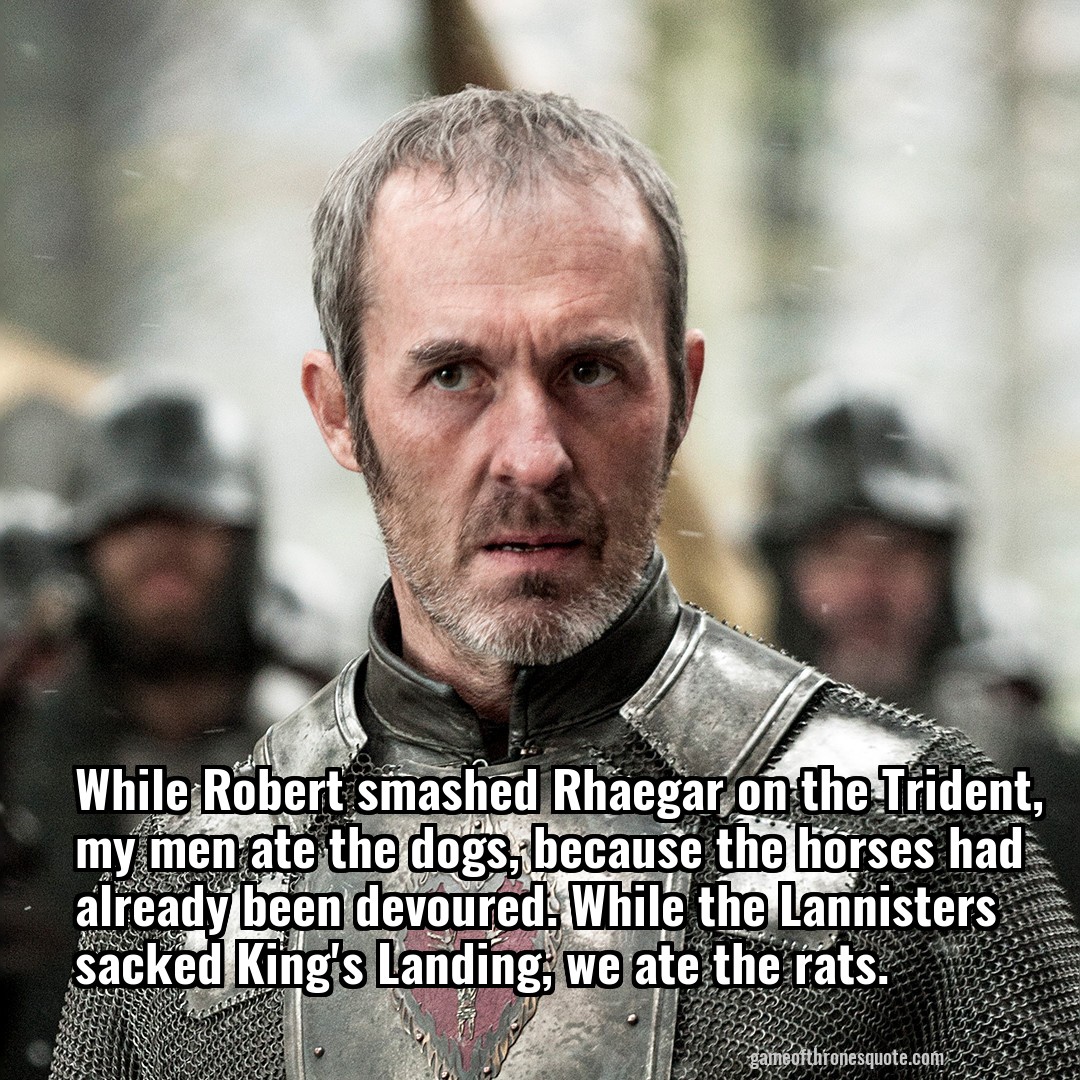 While Robert smashed Rhaegar on the Trident, my men ate the dogs, because the horses had already been devoured. While the Lannisters sacked King's Landing, we ate the rats.