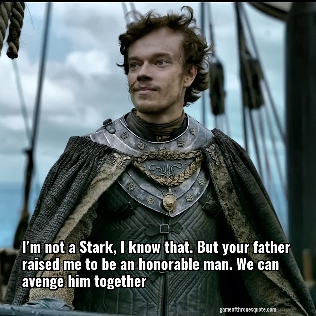 I'm not a Stark, I know that. But your father raised me to be an honorable man. We can avenge him together