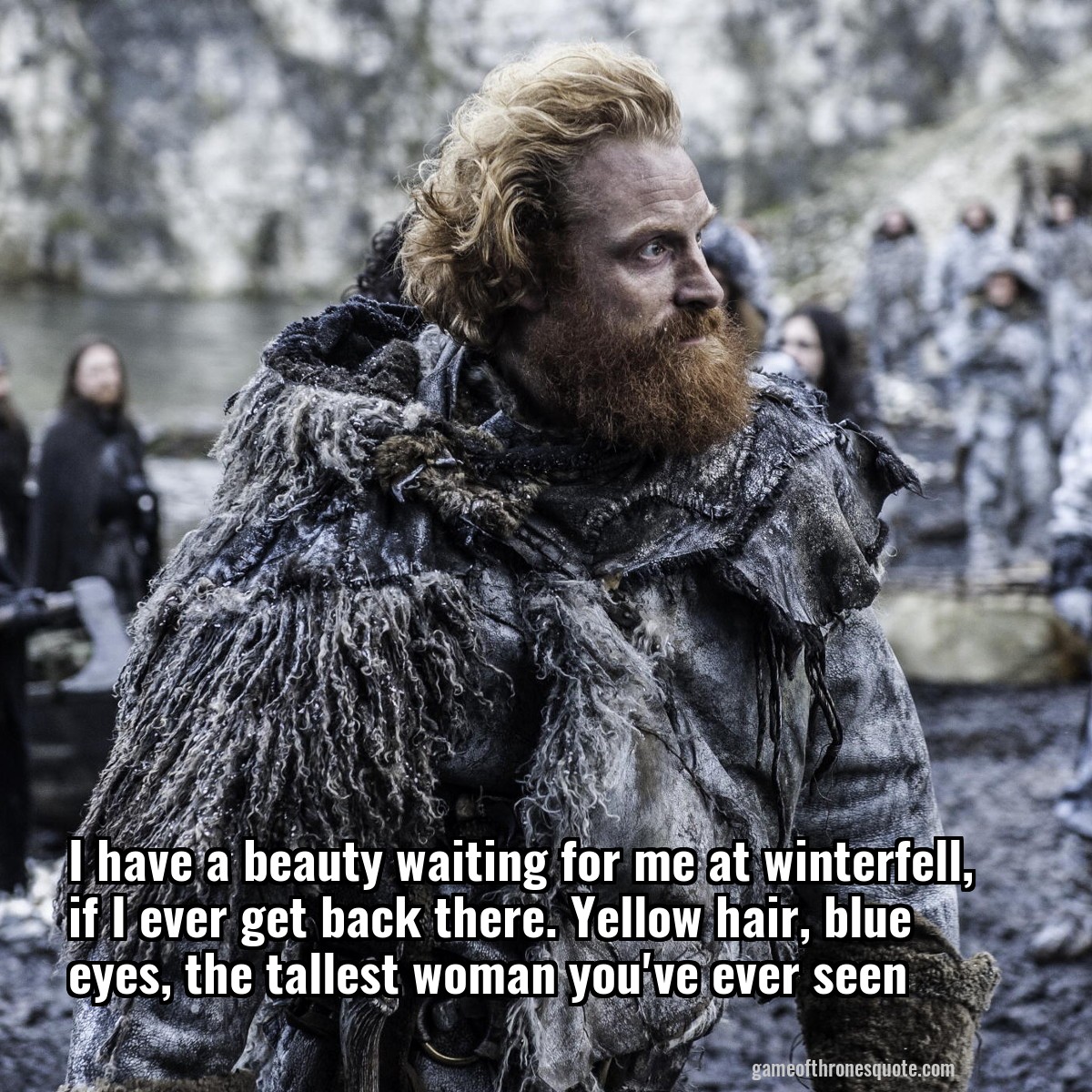 I have a beauty waiting for me at winterfell, if I ever get back there. Yellow hair, blue eyes, the tallest woman you've ever seen