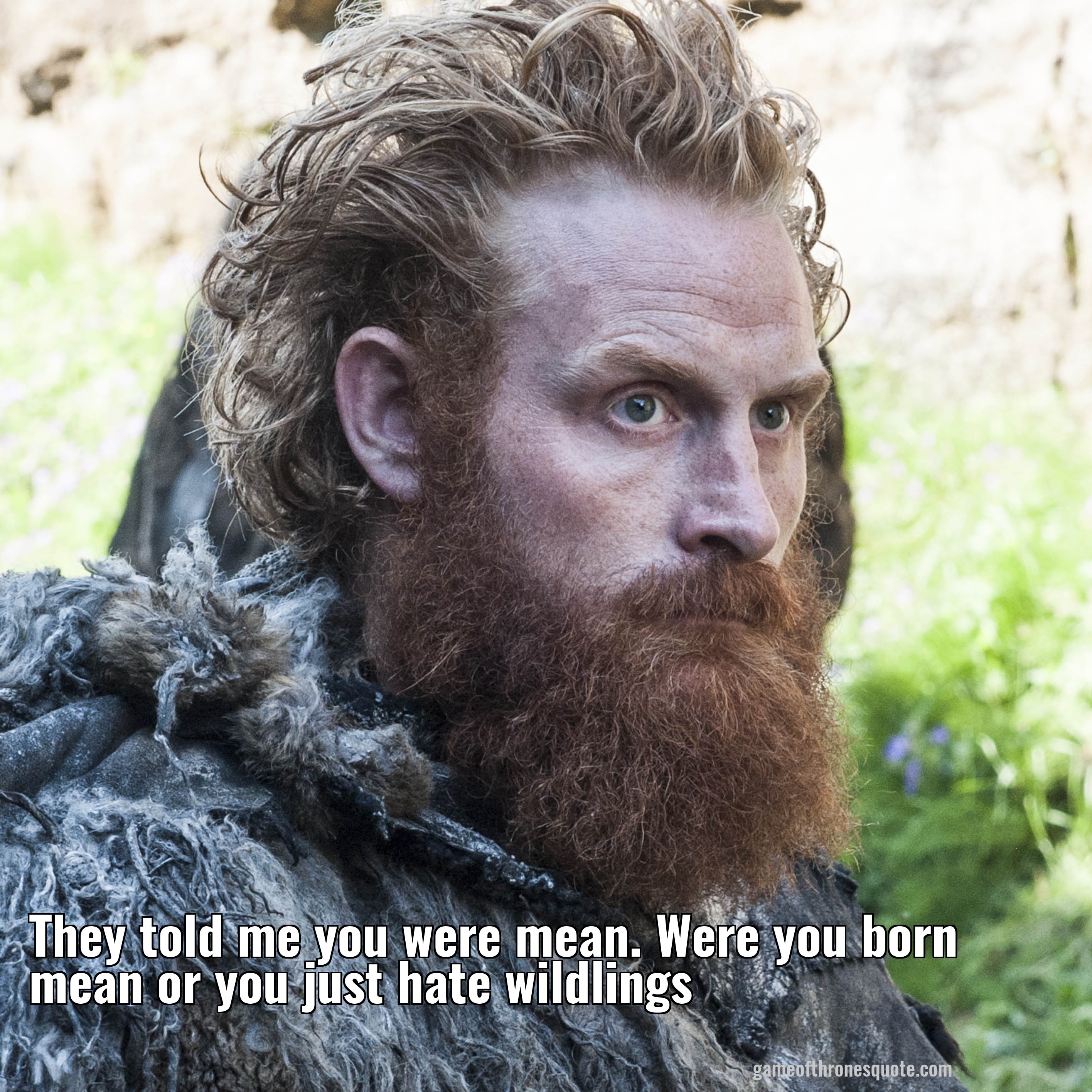 They told me you were mean. Were you born mean or you just hate wildlings