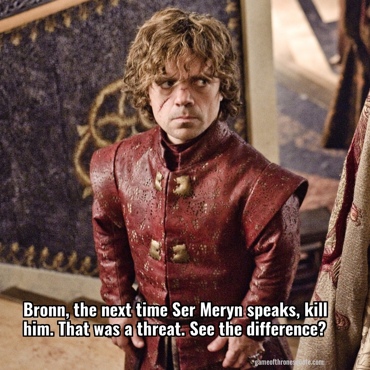Bronn, the next time Ser Meryn speaks, kill him. That was a threat. See the difference?