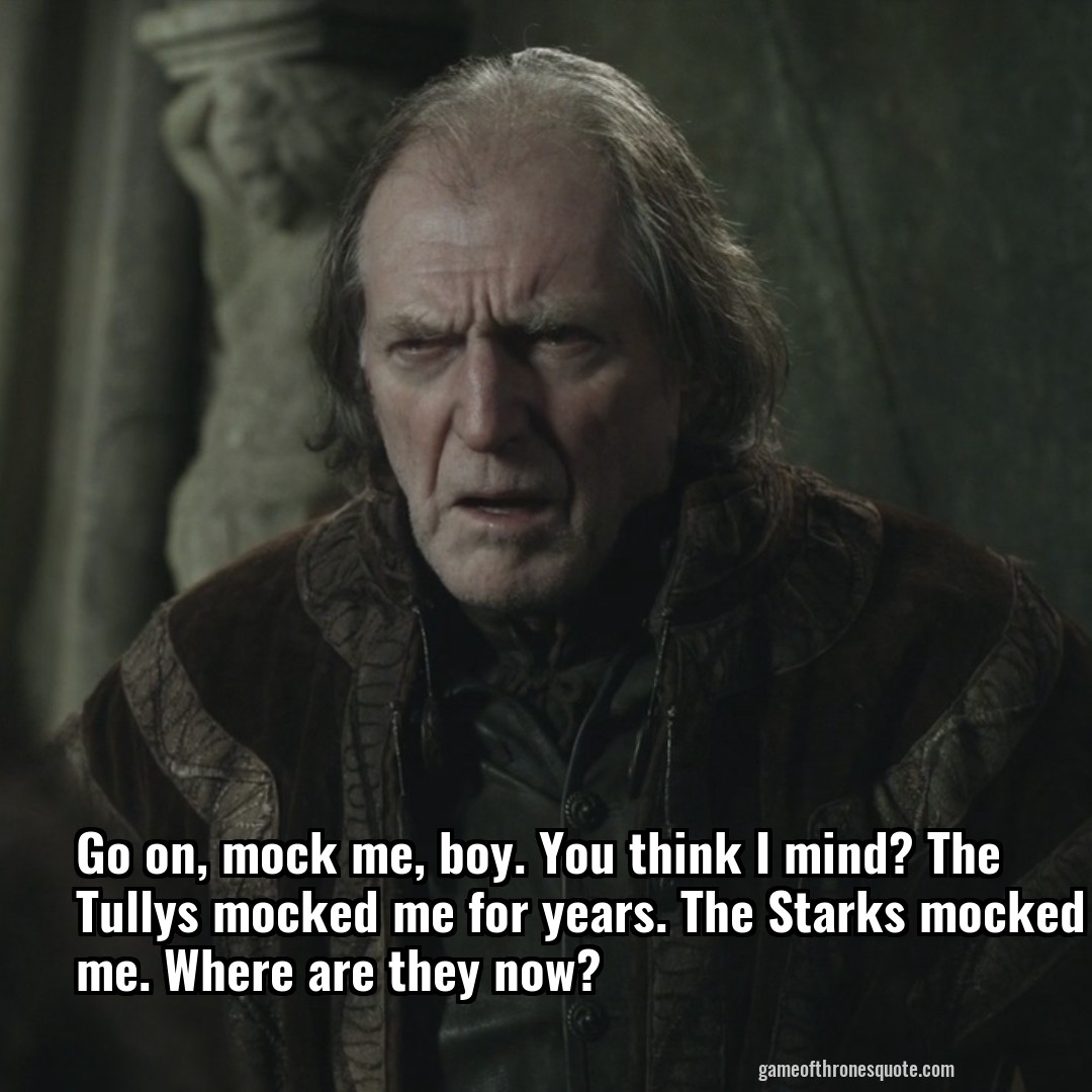 Go on, mock me, boy. You think I mind? The Tullys mocked me for years. The Starks mocked me. Where are they now?