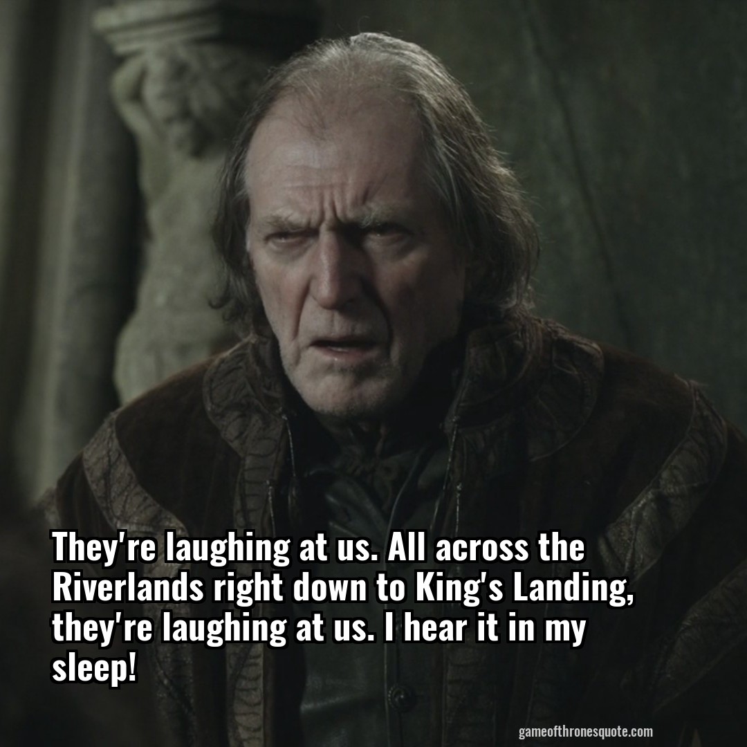They're laughing at us. All across the Riverlands right down to King's Landing, they're laughing at us. I hear it in my sleep!